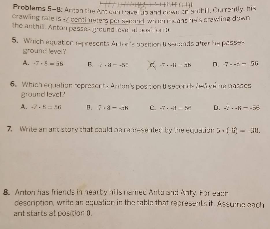 Problems 5-8: Anton the Ant can travel up and down an anthill. Currently, his
crawling rate is -7 centimeters per second, which means he's crawling down
the anthill. Anton passes ground level at position 0.
5. Which equation represents Anton’s position 8 seconds after he passes
ground level?
A. -7· 8=56 B. -7· 8=-56 C. -7· -8=56 D. -7· -8=-56
6. Which equation represents Anton's position 8 seconds before he passes
ground level?
A. -7· 8=56 B. -7· 8=-56 C. -7· -8=56 D. -7· -8=-56
7. Write an ant story that could be represented by the equation 5· (-6)=-30. 
8. Anton has friends in nearby hills named Anto and Anty. For each
description, write an equation in the table that represents it. Assume each
ant starts at position 0.