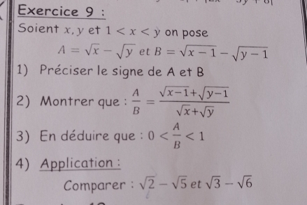 Soient x, y et 1 on pose
A=sqrt(x)-sqrt(y) et B=sqrt(x-1)-sqrt(y-1)
1) Préciser le signe de A et B
2Montrer que :  A/B = (sqrt(x-1)+sqrt(y-1))/sqrt(x)+sqrt(y) 
3) En déduire que : 0 <1</tex> 
4) Application : 
Comparer: sqrt(2)-sqrt(5) et sqrt(3)-sqrt(6)