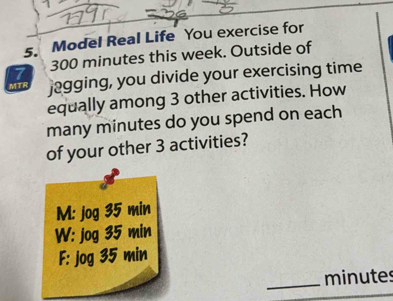 Model Real Life You exercise for
7 300 minutes this week. Outside of
MTR jagging, you divide your exercising time
equally among 3 other activities. How
many minutes do you spend on each
of your other 3 activities?
M: jog 35 min
W: jog 35 min
F: jog 35 min
_ minutes