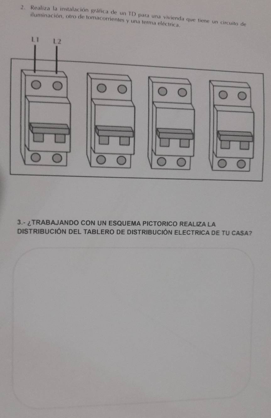 Realiza la instalación gráfica de un TD para una vivienda que tiene un circuito de 
iluminación, otro de tomacorrientes y una terma eléctrica. 
3.- ¿TRABAJANDO CON UN ESQUEMA PICTORICO REALIZA LA 
DISTRIBUCIÓN DEL TABLERO DE DISTRIBUCIÓN ELECTRICA DE TU CASA?