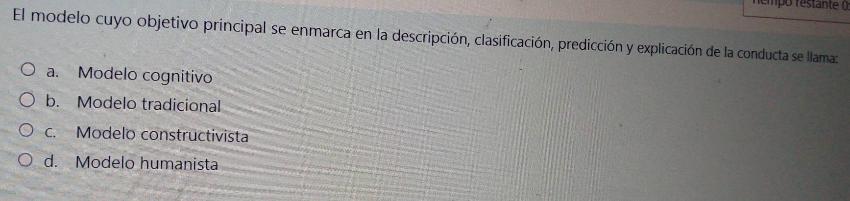némpo restante (
El modelo cuyo objetivo principal se enmarca en la descripción, clasificación, predicción y explicación de la conducta se llama:
a. Modelo cognitivo
b. Modelo tradicional
c. Modelo constructivista
d. Modelo humanista