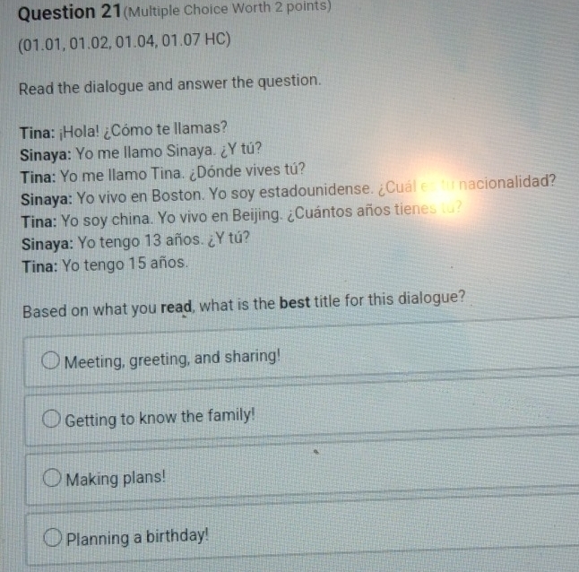 Question 21(Multiple Choice Worth 2 points)
(01.01, 01.02, 01.04, 01.07 HC)
Read the dialogue and answer the question.
Tina: ¡Hola! ¿Cómo te llamas?
Sinaya: Yo me llamo Sinaya. ¿Y tú?
Tina: Yo me llamo Tina. ¿Dónde vives tú?
Sinaya: Yo vivo en Boston. Yo soy estadounidense. ¿Cuál es to nacionalidad?
Tina: Yo soy china. Yo vivo en Beijing. ¿Cuántos años tienes to?
Sinaya: Yo tengo 13 años. ¿Y tú?
Tina: Yo tengo 15 años.
Based on what you read, what is the best title for this dialogue?
Meeting, greeting, and sharing!
Getting to know the family!
Making plans!
Planning a birthday!