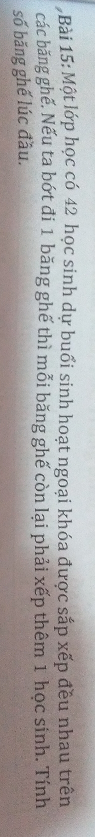 Một lớp học có 42 học sinh dự buổi sinh hoạt ngoại khóa được sắp xếp đều nhau trên 
các băng ghế. Nếu ta bớt đi 1 băng ghế thì mỗi băng ghế còn lại phải xếp thêm 1 học sinh. Tính 
số băng ghế lúc đầu.