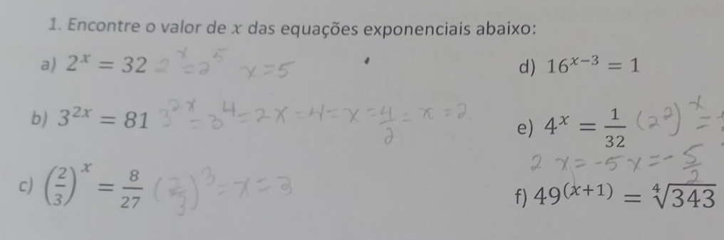 Encontre o valor de x das equações exponenciais abaixo: 
a) 2^x=32 d) 16^(x-3)=1
b) 3^(2x)=81
e) 4^x= 1/32 
c) ( 2/3 )^x= 8/27  49^((x+1))=sqrt[4](343)
f)