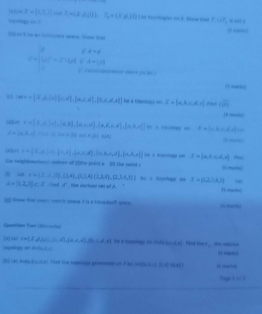 nLet X= 1,2,3 and T_1=(X.of.(1)),7_2=(x,d,(2)) hs topologies on X. Show that T,OT_1 is not a
topology on N (5 mario)
(b)Let X be an idiscrete space. Show that
x=beginbmatrix 0&0&4&0 beginbmatrix 0&0&-2&x∩ beginarrayr 0&beginarrayr &4 0&0&0&4&-&2 5&1000&0endarray
stwa ormors po int s
(3 osarke)
(c) etr= X,d,|a  c,d , a,c,d , b,c,d,e  be a tópology on X= a,b,c,d,e ,Flnif overline [overline b)
[4 mazic]
(d)Let r=(lambda ,psi ,[a],[a,b], alpha ,c,d , alpha ,beta ,c,d , alpha ,b,e  be a topology on X= c,b,c,d,e t=
 1/2  ha (j)
A= a,b,c a cot A(ii)extA(ii)b(A) (5 mjoki)
(e)Lo1 r= X,psi , alpha  , alpha ,beta  , alpha ,alpha  , alpha ,b,alpha ,d , alpha ,b,alpha   be a topoiogy on X= a,b,c,d,e. Finc
the neighbourhmod system of (I)the paint e (Ii) the paint c [6 marks
(f) Let r=(X,d,(1),(3,4),(1,3,4)(2,3,4),(2,3,4,5)) be a topology on X= 1,2,3,4,5 Let
A= 1,2,3 ⊂ X. Find A' , the derived set of A. (5 mories)
(g) Show that every metric space X is a Hausdorff space.
(4 marns)
Question Two (20marlis)
(a) Let r=(X,d,(a),(c,d),(a,c,d),(b,e,d,e) be a topology on 7=/a, b,c.d, e). Find the r_1. the relative
topalogy an A= o,d,e (d marks)
[b Let X=fa,b,c,d.e). Find the topology generated on X by seffa,b,c), (c,d) (0) (4 imarha3
Pagu 1 oi 3