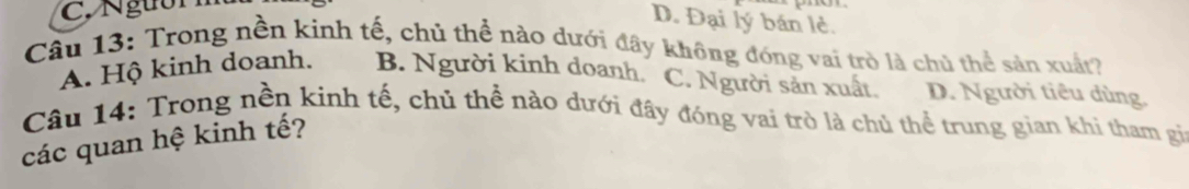 D. Đại lý bán lẻ.
Câu 13: Trong nền kinh tế, chủ thể nào dưới đây không đóng vai trò là chủ thể sản xuất?
A. Hộ kinh doanh. B. Người kinh doanh. C. Người sản xuất. D. Người tiêu dùng.
Câu 14: Trong nền kinh tế, chủ thể nào dưới đây đóng vai trò là chủ thể trung gian khi tham gi
các quan hệ kinh tế?