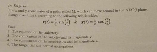 In English: 
The x and y coordinates of a point called M, which can move around in the (OXY) plane, 
change over time t according to the following relationships:
x(t)= 1/2 · sin ( 2/t ) & y(t)= 1/2 , cos ( 2/t ). 
Find: 
1. The equation of the trajectory. 
2. The components of the velocity and its magnitude v. 
3. The components of the acceleration and its magnitude a 
4. The tangential and normal accelerations