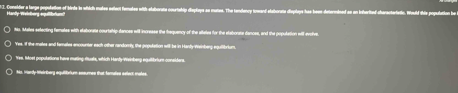 Consider a large population of birds in which males select females with elaborate courtship displays as mates. The tendency toward elaborate displays has been determined as an inherited characteristic. Would this population be
Hardy-Weinberg equilibrium?
No. Males selecting females with elaborate courtship dances will increase the frequency of the alleles for the elaborate dances, and the population will evolve.
Yes. If the males and females encounter each other randomly, the population will be in Hardy-Weinberg equilibrium.
Yes. Most populations have mating rituals, which Hardy-Weinberg equilibrium considers.
No. Hardy-Weinberg equilibrium assumes that females select males.