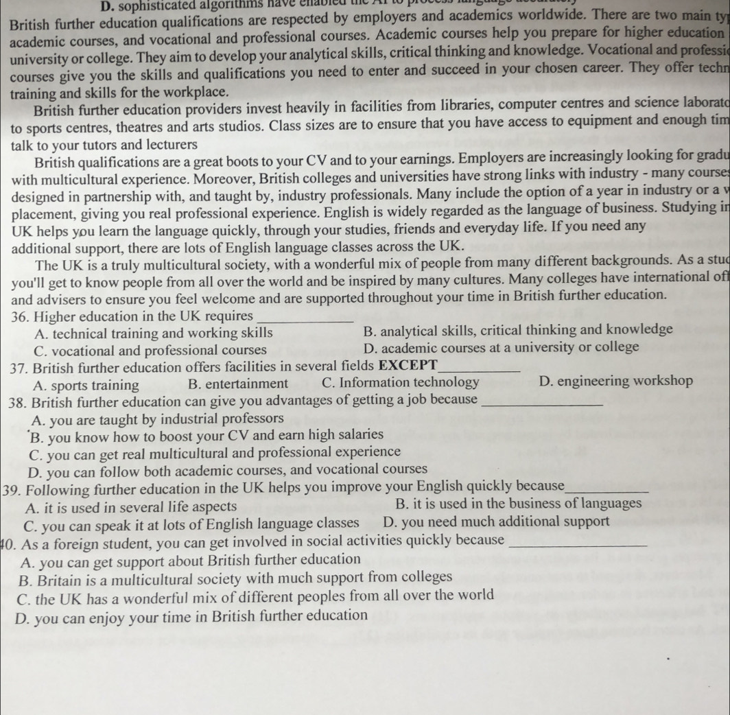 sophisticated algorithms have enabled the A
British further education qualifications are respected by employers and academics worldwide. There are two main ty
academic courses, and vocational and professional courses. Academic courses help you prepare for higher education
university or college. They aim to develop your analytical skills, critical thinking and knowledge. Vocational and professic
courses give you the skills and qualifications you need to enter and succeed in your chosen career. They offer techn
training and skills for the workplace.
British further education providers invest heavily in facilities from libraries, computer centres and science laborato
to sports centres, theatres and arts studios. Class sizes are to ensure that you have access to equipment and enough tim
talk to your tutors and lecturers
British qualifications are a great boots to your CV and to your earnings. Employers are increasingly looking for gradu
with multicultural experience. Moreover, British colleges and universities have strong links with industry - many courses
designed in partnership with, and taught by, industry professionals. Many include the option of a year in industry or a v
placement, giving you real professional experience. English is widely regarded as the language of business. Studying in
UK helps you learn the language quickly, through your studies, friends and everyday life. If you need any
additional support, there are lots of English language classes across the UK.
The UK is a truly multicultural society, with a wonderful mix of people from many different backgrounds. As a stud
you'll get to know people from all over the world and be inspired by many cultures. Many colleges have international off
and advisers to ensure you feel welcome and are supported throughout your time in British further education.
36. Higher education in the UK requires_
A. technical training and working skills B. analytical skills, critical thinking and knowledge
C. vocational and professional courses D. academic courses at a university or college
37. British further education offers facilities in several fields EXCEPT_
A. sports training B. entertainment C. Information technology D. engineering workshop
38. British further education can give you advantages of getting a job because_
A. you are taught by industrial professors
B. you know how to boost your CV and earn high salaries
C. you can get real multicultural and professional experience
D. you can follow both academic courses, and vocational courses
39. Following further education in the UK helps you improve your English quickly because_
A. it is used in several life aspects B. it is used in the business of languages
C. you can speak it at lots of English language classes D. you need much additional support
40. As a foreign student, you can get involved in social activities quickly because_
A. you can get support about British further education
B. Britain is a multicultural society with much support from colleges
C. the UK has a wonderful mix of different peoples from all over the world
D. you can enjoy your time in British further education