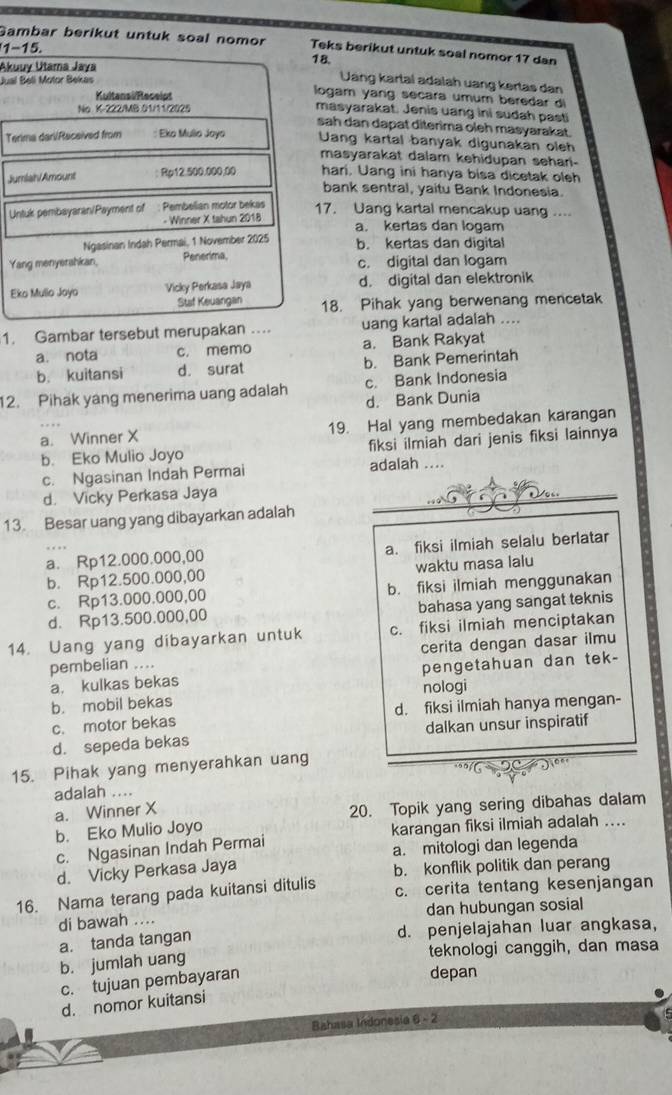 Gambar berikut untuk soal nomor Teks berikut untuk soal nomor 17 dan
1-15.
Akuuv Utama Jaya 18.
Jual Beli Motor Bekas
Uáng kartal adalah uang kertas dan
logam yang secara umum beredar di
Kultansi Receipt masyarakat. Jenis uang ini sudah pasti
No K-222/MB.01/11/2025
sah dan dapat diterima oleh masyarakat.
Terima dari/Received from : Eko Mulio Joyo Uang kartal banyak digunakan oleh
masyarakat dalam kehidupan sehar-
Jumiain/Amount : Rp12.500.000;00 hari. Uang ini hanya bisa dicetak oleh
bank sentral, yaitu Bank Indonesia.
Untuk pembayaran/Payment of : Pembelian motor bekas
17. Uang kartal mencakup uang ....
- Winner X tahun 2018 a. kertas dan logam
Ngasinan Indah Permai, 1 November 2025 b. kertas dan digital
Yang menyerahkan, Penerima, c. digital dan logam
Eko Mullo Joyo Vicky Perkasa Jaya d. digital dan elektronik
Staf Keuangan 18. Pihak yang berwenang mencetak
1. Gambar tersebut merupakan …. uang kartal adalah ....
a. nota c. memo a. Bank Rakyat
b. kuitansi d. surat b. Bank Pemerintah
c. Bank Indonesia
12. Pihak yang menerima uang adalah d. Bank Dunia
a. Winner X 19. Hal yang membedakan karangan
b. Eko Mulio Joyo fiksi ilmiah dari jenis fiksi lainnya
c. Ngasinan Indah Permai adalah ....
d. Vicky Perkasa Jaya
13. Besar uang yang dibayarkan adalah
a. Rp12.000.000,00 a. fiksi ilmiah selalu berlatar
b. Rp12.500.000,00 waktu masa lalu
c. Rp13.000.000,00 b. fiksi ilmiah menggunakan
d. Rp13.500.000,00 bahasa yang sangat teknis
14. Uang yang dibayarkan untuk c. fiksi ilmiah menciptakan
pembelian .... cerita dengan dasar ilmu
a. kulkas bekas pengetahuan dan tek-
b. mobil bekas nologi
c. motor bekas d. fiksi ilmiah hanya mengan-
d. sepeda bekas dalkan unsur inspiratif
15. Pihak yang menyerahkan uang
adalah .. '''N- 20  2'''
a. Winner X
b. Eko Mulio Joyo 20. Topik yang sering dibahas dalam
c. Ngasinan Indah Permai karangan fiksi ilmiah adalah ....
d. Vicky Perkasa Jaya a. mitologi dan legenda
b. konflik politik dan perang
16. Nama terang pada kuitansi ditulis c. cerita tentang kesenjangan
di bawah .... dan hubungan sosial
a. tanda tangan d. penjelajahan luar angkasa,
b. jumlah uang
teknologi canggih, dan masa
c. tujuan pembayaran
depan
d. nomor kuitansi
Bahasa Indonesia 6 - 2