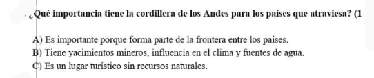 ¿Qué importancia tiene la cordillera de los Andes para los países que atraviesa? (1
A) Es importante porque forma parte de la frontera entre los países.
B) Tiene yacimientos mineros, influencia en el clima y fuentes de agua.
C) Es un lugar turístico sin recursos naturales.