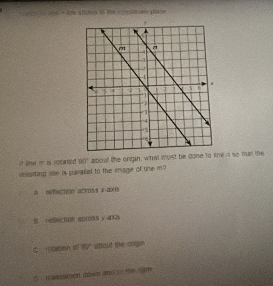 and n are shown in the conssinate plane
if line m is rotated 90° about the origin, what must be done to line n so that the
resuiting le is parailed to the image of line m
A reffection across r -axis
B reflection across y aos
C etaton of 90° about the angin
D tnmssation down and to te rgh