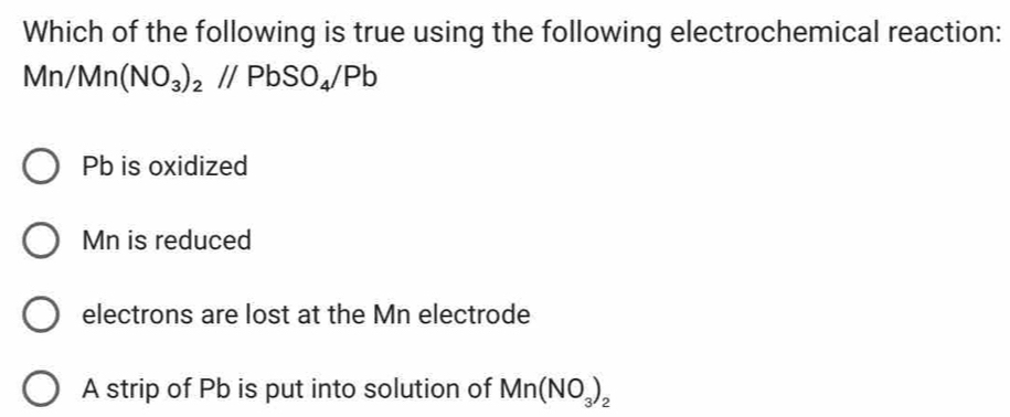 Which of the following is true using the following electrochemical reaction:
Mn/Mn(NO_3)_2//PbSO_4/Pb
Pb is oxidized
Mn is reduced
electrons are lost at the Mn electrode
A strip of Pb is put into solution of Mn(NO_3)_2