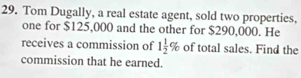 Tom Dugally, a real estate agent, sold two properties, 
one for $125,000 and the other for $290,000. He 
receives a commission of 1 1/2 % of total sales. Find the 
commission that he earned.