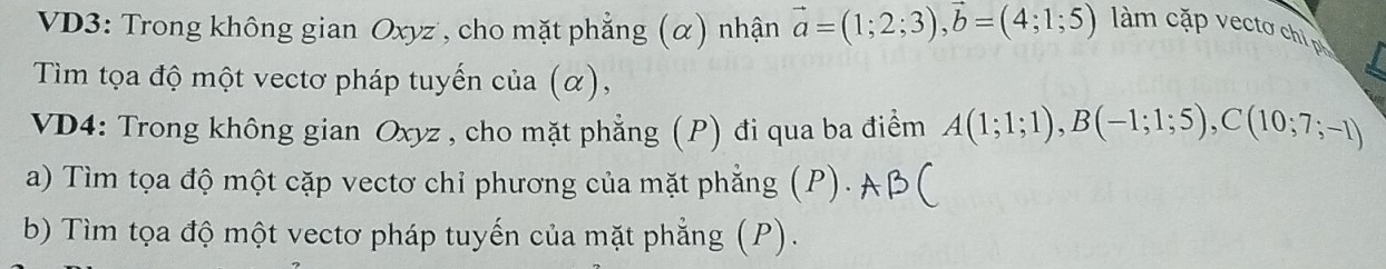 VD3: Trong không gian Oxyz , cho mặt phẳng (α) nhận vector a=(1;2;3), vector b=(4;1;5) làm cặp ecto chi 
Tìm tọa độ một vectơ pháp tuyến của (α), 
VD4: Trong không gian Oxyz , cho mặt phẳng (P) đi qua ba điểm A(1;1;1), B(-1;1;5), C(10;7;-1)
a) Tìm tọa độ một cặp vectơ chỉ phương của mặt phẳng (P). 
b) Tìm tọa độ một vectơ pháp tuyến của mặt phẳng (P).