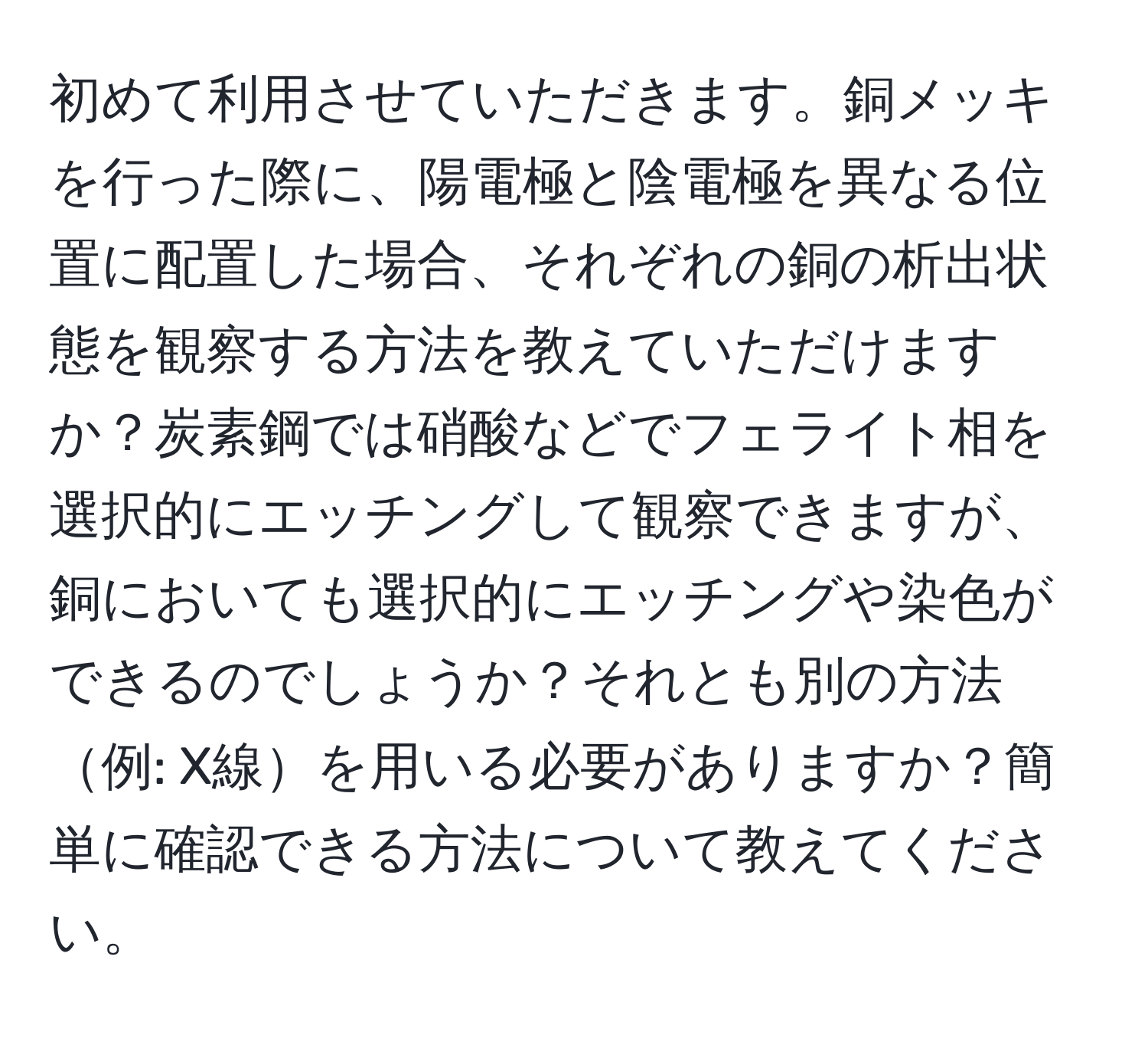 初めて利用させていただきます。銅メッキを行った際に、陽電極と陰電極を異なる位置に配置した場合、それぞれの銅の析出状態を観察する方法を教えていただけますか？炭素鋼では硝酸などでフェライト相を選択的にエッチングして観察できますが、銅においても選択的にエッチングや染色ができるのでしょうか？それとも別の方法例: X線を用いる必要がありますか？簡単に確認できる方法について教えてください。