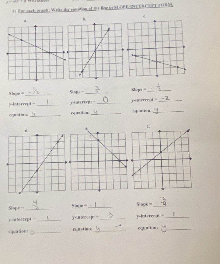 y=mx+b
1) For each graph; Write the equation of the line in SLOPE-INTERCEPT FORM. 
。 
b. 
c. 
Slope =_ Slope =_ Slope =_ 
y-intercept =_ y-intercept =_ y-intercept =_ 
equation: _equation:_ equation:_ 
f. 
d. 
Slope = _Slope =_ Slope =_ 
y-intercept = _y-intercept =_ y-intercept =_ 
equation: _equation:_ equation:_