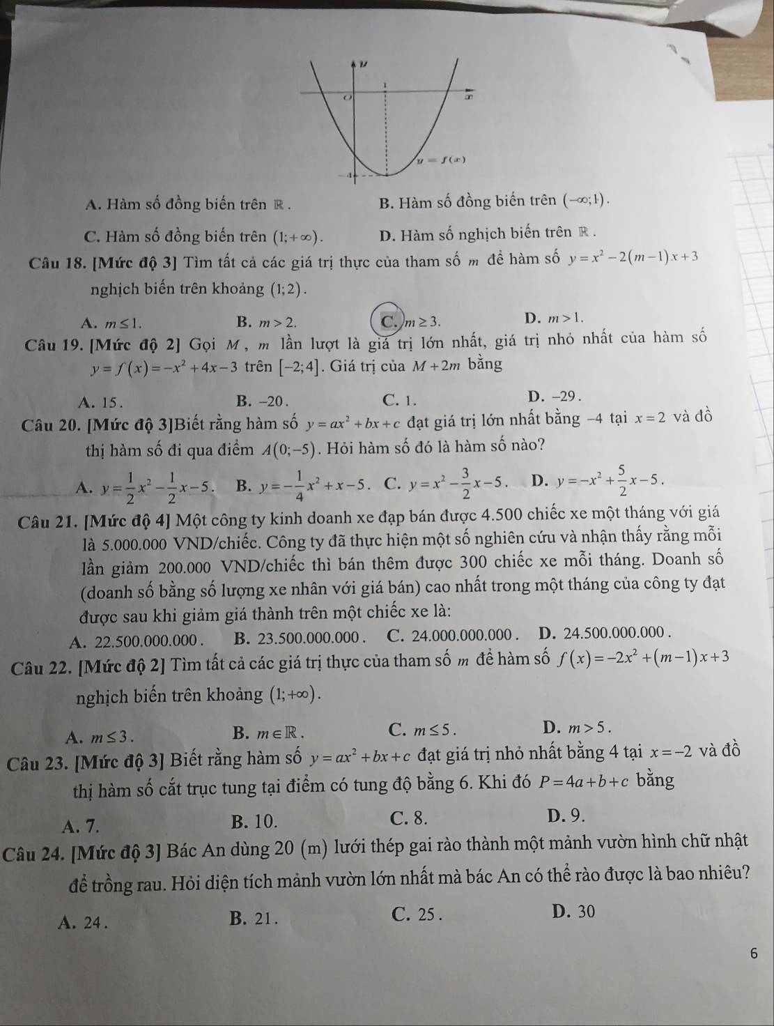 A. Hàm số đồng biến trên R . B. Hàm số đồng biến trên (∞;1).
C. Hàm số đồng biến trên (1;+∈fty ). D. Hàm số nghịch biến trên R .
Câu 18. [Mức độ 3] Tìm tất cả các giá trị thực của tham số m đề hàm số y=x^2-2(m-1)x+3
nghịch biến trên khoảng (1;2).
A. m≤ 1. B. m>2. C. m≥ 3.
D. m>1.
Câu 19. [Mức độ 2] Gọi M, m lần lượt là giá trị lớn nhất, giá trị nhỏ nhất của hàm số
y=f(x)=-x^2+4x-3 trên [-2;4]. Giá trị của M+2m bằng
A. 15 . B. -20 . C. 1.
D. -29 .
Câu 20. [Mức độ 3]Biết rằng hàm số y=ax^2+bx+c đạt giá trị lớn nhất bằng −4 tại x=2 và đồ
thị hàm số đi qua điểm A(0;-5). Hỏi hàm số đó là hàm số nào?
A. y= 1/2 x^2- 1/2 x-5. B. y=- 1/4 x^2+x-5 C. y=x^2- 3/2 x-5 D. y=-x^2+ 5/2 x-5.
Câu 21. [Mức độ 4] Một công ty kinh doanh xe đạp bán được 4.500 chiếc xe một tháng với giá
là 5.000.000 VND/chiếc. Công ty đã thực hiện một số nghiên cứu và nhận thấy rằng mỗi
lần giảm 200.000 VND/chiếc thì bán thêm được 300 chiếc xe mỗi tháng. Doanh số
(doanh số bằng số lượng xe nhân với giá bán) cao nhất trong một tháng của công ty đạt
được sau khi giảm giá thành trên một chiếc xe là:
A. 22.500.000.000 . B. 23.500.000.000 . C. 24.000.000.000 . D. 24.500.000.000 .
Câu 22. [Mức độ 2] Tìm tất cả các giá trị thực của tham số m để hàm số f(x)=-2x^2+(m-1)x+3
nghịch biến trên khoảng (1;+∈fty ).
A. m≤ 3.
B. m∈ R. C. m≤ 5. D. m>5.
Câu 23. [Mức độ 3] Biết rằng hàm số y=ax^2+bx+c đạt giá trị nhỏ nhất bằng 4 tại x=-2 và đồ
thị hàm số cắt trục tung tại điểm có tung độ bằng 6. Khi đó P=4a+b+c bằng
A. 7. B. 10. C. 8. D. 9.
Câu 24. [Mức độ 3] Bác An dùng 20 (m) lưới thép gai rào thành một mảnh vườn hình chữ nhật
để trồng rau. Hỏi diện tích mảnh vườn lớn nhất mà bác An có thể rào được là bao nhiêu?
A. 24 . B. 21 .
C. 25 . D. 30
6