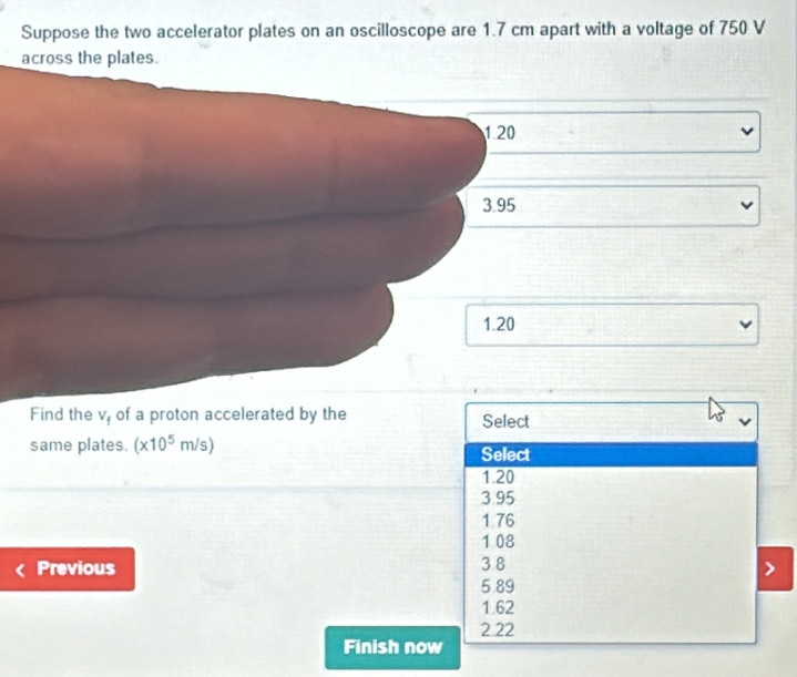 Suppose the two accelerator plates on an oscilloscope are 1.7 cm apart with a voltage of 750 V
across the plates.
1.20
3.95
1.20
Find the v, of a proton accelerated by the Select
same plates. (x10^5m/s) Select
1.20
3.95
1 76
1 08
Previous 3.8
5.89
1.62
2.22
Finish now