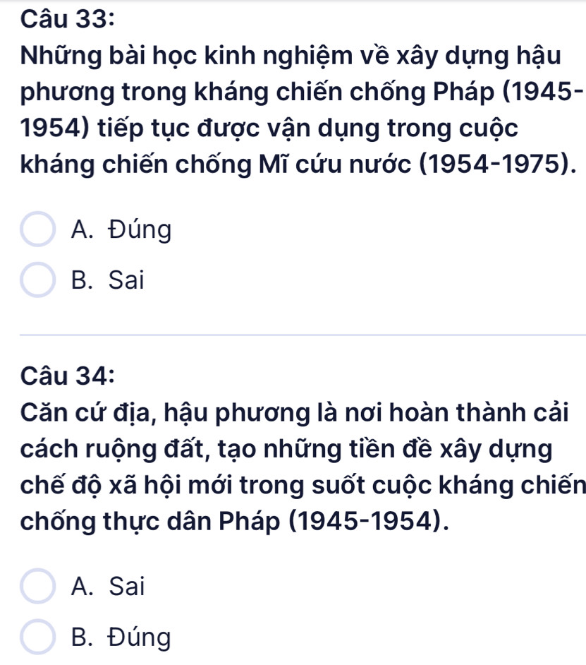 Những bài học kinh nghiệm về xây dựng hậu
phương trong kháng chiến chống Pháp (1945-
1954) tiếp tục được vận dụng trong cuộc
kháng chiến chống Mĩ cứu nước (1954-1975).
A. Đúng
B. Sai
Câu 34:
Căn cứ địa, hậu phương là nơi hoàn thành cải
cách ruộng đất, tạo những tiền đề xây dựng
chế độ xã hội mới trong suốt cuộc kháng chiến
chống thực dân Pháp (1945-1954).
A. Sai
B. Đúng