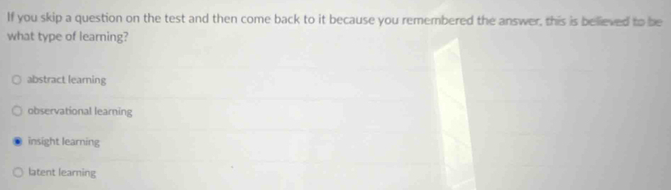 If you skip a question on the test and then come back to it because you remembered the answer, this is believed to be
what type of learning?
abstract learning
observational learning
insight learning
latent learning