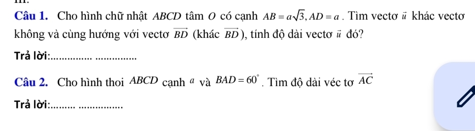 Cho hình chữ nhật ABCD tâm 0 có cạnh AB=asqrt(3), AD=a. Tìm vectơ # khác vecto 
không và cùng hướng với vectơ vector BD (khác vector BD) , tính độ dài vectơ # đó? 
Trả lời:_ 
Câu 2. Cho hình thoi ABCD cạnh 4° BAD=60°. Tìm độ dài véc tơ vector AC
Trả lời:_