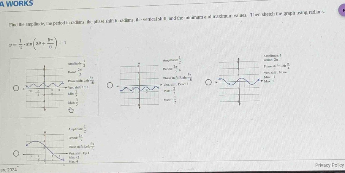 A WORKS
Find the amplitude, the period in radians, the phase shift in radians, the vertical shift, and the minimum and maximum values. Then sketch the graph using radians.
y= 1/2 · sin (3θ + 5π /6 )+1
Amplitude  1/2  Amplitude:  1/2  Amplitude: 1 Period: 2π
Period:  2π /3  Period:  2π /3 
Phase shift: Left  π /4 
Vert. shift: None
Phase shift: RightMin: -1
Phase shift: Left  5π /18   5π /18  Max: 1
Vert. shift: Up 1Vert. shift: Down I
Min: 1/2 
Min:- 3/2 
Mar: 3/2 
Max:- 1/2 
Amplitude  1/2 
Period  2π /3 
Phase shi t:Left 5π /3 
Vert. shift: Up 1
Min:-2
Max:4
Privacy Policy
are 2024