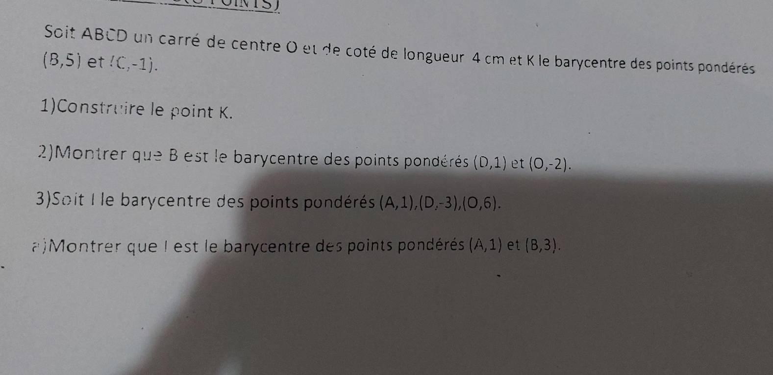 Soit ABCD un carré de centre 0 et de coté de longueur 4 cm et K le barycentre des points pondérés
(8,5) et!(,-1). 
1)Construire le point K. 
2)Montrer que B est le barycentre des points pondérés (D,1) et (0,-2). 
3)Soit I le barycentre des points pondérés (A,1), (D,-3), (O,6). 
a)Montrer que I est le barycentre des points pondérés (A,1) et (B,3).