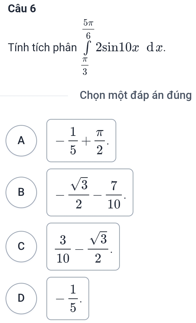 Tính tích phân ∈tlimits _ π /3 ^ 5π /6 2sin 10xdx
Chọn một đáp án đúng
A
- 1/5 + π /2 .
B
- sqrt(3)/2 - 7/10 .
C  3/10 - sqrt(3)/2 .
D
- 1/5 .