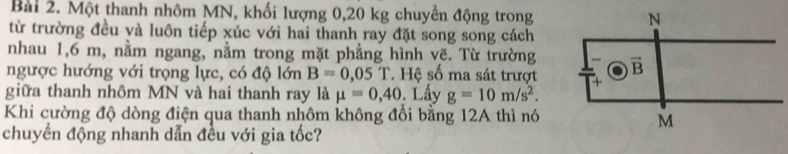 Một thanh nhôm MN, khối lượng 0,20 kg chuyền động trong
từ trường đều và luôn tiếp xúc với hai thanh ray đặt song song cách
nhau 1,6 m, nằm ngang, nằm trong mặt phẳng hình vẽ. Từ trường
ngược hướng với trọng lực, có độ lớn B=0,05T * Hệ số ma sát trượt
giữa thanh nhôm MN và hai thanh ray là mu =0,40 Lấy g=10m/s^2.
Khi cường độ dòng điện qua thanh nhôm không đổi bằng 12A thì nó
chuyển động nhanh dẫn đều với gia tốc?