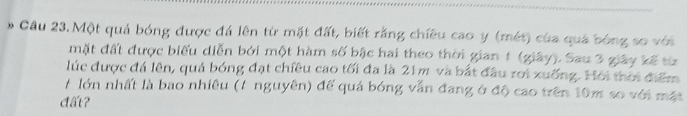 Một quả bóng được đá lên từ mặt đất, biết rằng chiều cao y (mét) của quá bóng so với 
mặt đất được biểu diễn bởi một hàm số bậc hai theo thời gian 1 (giây). Sau 3 giây kế từ 
lúc được đá lên, quả bóng đạt chiêu cao tối đa là 21m và bắt đầu rới xuống. Hội thời điểm 
# lớn nhất là bao nhiêu (/ nguyên) đế quả bóng vẫn đang ở độ cao trên 10m so với mặt 
đất?