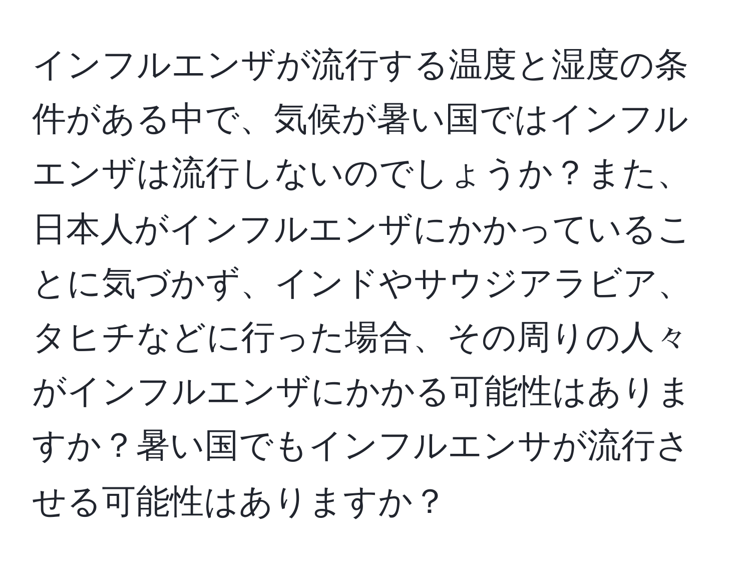 インフルエンザが流行する温度と湿度の条件がある中で、気候が暑い国ではインフルエンザは流行しないのでしょうか？また、日本人がインフルエンザにかかっていることに気づかず、インドやサウジアラビア、タヒチなどに行った場合、その周りの人々がインフルエンザにかかる可能性はありますか？暑い国でもインフルエンサが流行させる可能性はありますか？