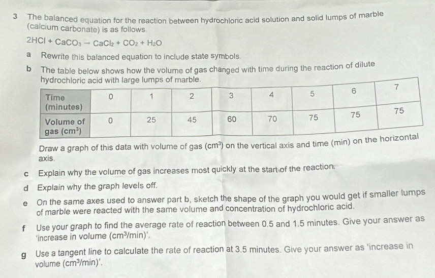 The balanced equation for the reaction between hydrochloric acid solution and solid lumps of marble
(calcium carbonate) is as follows
2HCl+CaCO_3to CaCl_2+CO_2+H_2O
a Rewrite this balanced equation to include state symbols.
b The table below shows how the volume of gas changed with time during the reaction of dilute
hps of marble.
Draw a graph of this data with volume of gas (cm^3) on the vertical axis and time (min) o
axis
c Explain why the volume of gas increases most quickly at the start of the reaction.
d Explain why the graph levels off.
e On the same axes used to answer part b, sketch the shape of the graph you would get if smaller lumps
of marble were reacted with the same volume and concentration of hydrochloric acid.
f Use your graph to find the average rate of reaction between 0.5 and 1.5 minutes. Give your answer as
'increase in volume (cm^3/min)'.
g Use a tangent line to calculate the rate of reaction at 3.5 minutes. Give your answer as 'increase in
volume (cm^3/m hin)'.