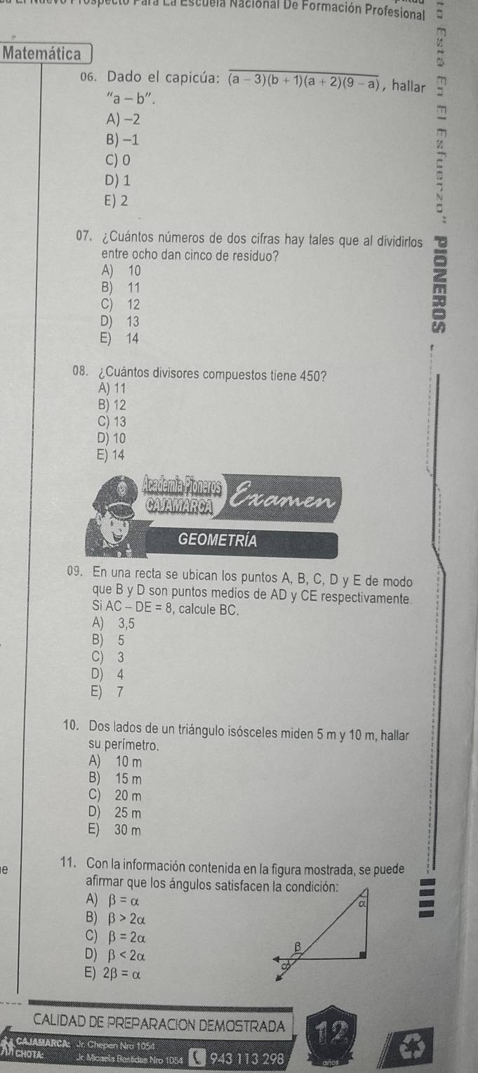 ara La Escuela Nacional De Formación Profesional
Matemática
06. Dado el capicúa: overline (a-3)(b+1)(a+2)(9-a) ,hallar
''a-b''.
A) -2
B) -1
C) 0
D) 1
E) 2
ς
07. ¿Cuántos números de dos cifras hay tales que al dividirlos
entre ocho dan cinco de residuo?
A) 10
B) 11
C) 12
D) 13

E) 14
08. ¿Cuántos divisores compuestos tiene 450?
A) 11
B) 12
C) 13
D) 10
E) 14
Academía Pioneros Examen
CAJAMARCA
GEOMETRIA
09. En una recta se ubican los puntos A, B, C, D y E de modo
que B y D son puntos medios de AD y CE respectivamente
Si AC-DE=8 , calcule BC.
A) 3,5
B) 5
C) 3
D) 4
E) 7
10. Dos lados de un triángulo isósceles miden 5 m y 10 m, hallar
su perímetro.
A) 10 m
B) 15 m
C) 20 m
D) 25 m
E) 30 m
11. Con la información contenida en la figura mostrada, se puede
e
afirmar que los ángulos satisfacen la condición:
A) beta =alpha
B) beta >2alpha
C) beta =2alpha
D) beta <2alpha
E) 2beta =alpha
CALIDAD DE PREPARACION DEMOSTRADA 12
Jr. Micaela Bastides Nro 1054 * 943 113 298