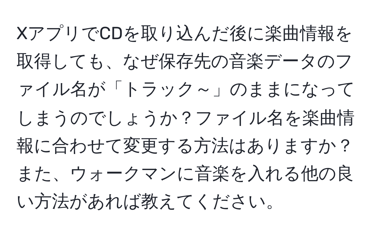 XアプリでCDを取り込んだ後に楽曲情報を取得しても、なぜ保存先の音楽データのファイル名が「トラック～」のままになってしまうのでしょうか？ファイル名を楽曲情報に合わせて変更する方法はありますか？また、ウォークマンに音楽を入れる他の良い方法があれば教えてください。