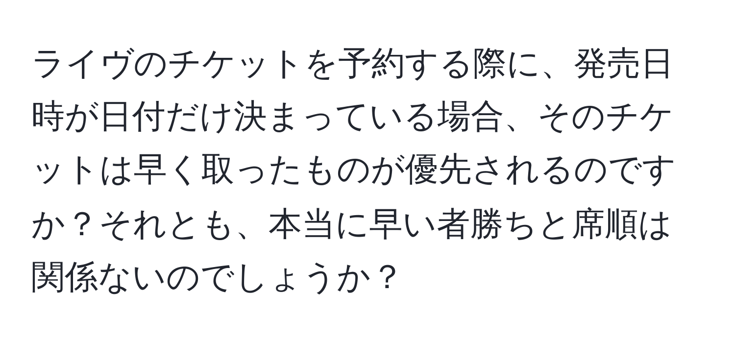 ライヴのチケットを予約する際に、発売日時が日付だけ決まっている場合、そのチケットは早く取ったものが優先されるのですか？それとも、本当に早い者勝ちと席順は関係ないのでしょうか？