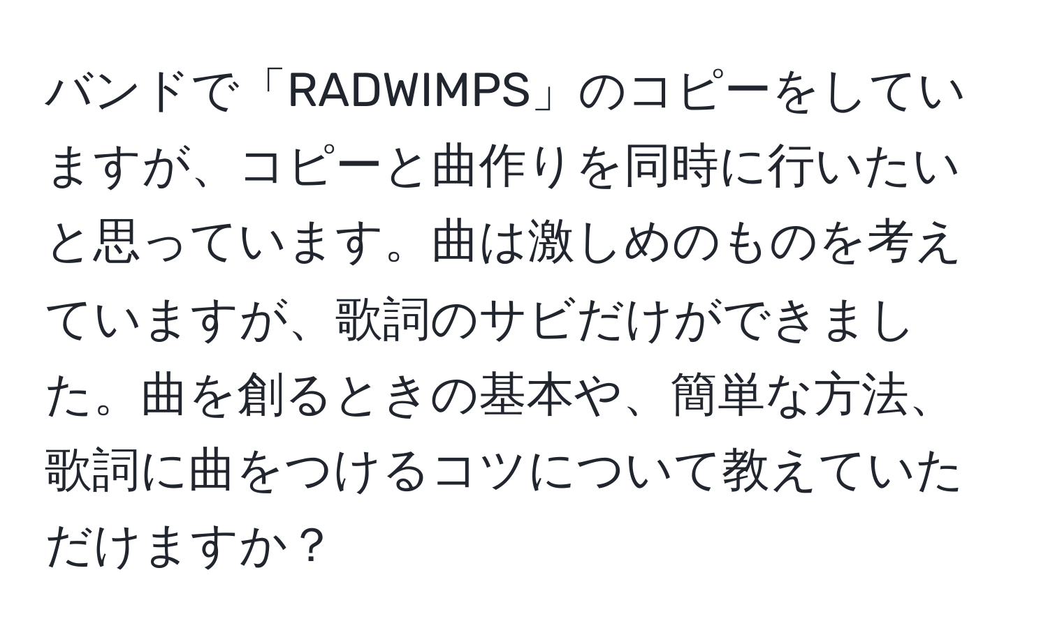 バンドで「RADWIMPS」のコピーをしていますが、コピーと曲作りを同時に行いたいと思っています。曲は激しめのものを考えていますが、歌詞のサビだけができました。曲を創るときの基本や、簡単な方法、歌詞に曲をつけるコツについて教えていただけますか？