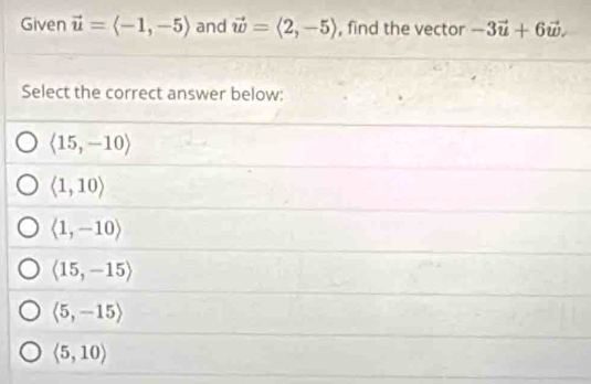 Given vector u=langle -1,-5rangle and vector w=langle 2,-5rangle , find the vector -3vector u+6vector w. 
Select the correct answer below:
langle 15,-10rangle
langle 1,10rangle
langle 1,-10rangle
langle 15,-15rangle
langle 5,-15rangle
langle 5,10rangle