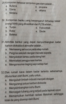 Komponen terbesar penyusun gas alam adalah...
a. Butana d. propana
b. Etana e. oktana
c. Metana
30. Komponen beriku yang berpengaruh terhadap besar
energi listrik yang dihasilkan dari PLTB adalah...
a. Turbin d. Fotovoltaik
b. Rotor e. Diode
c. Baterai
31.Aktivitas berikut yang dapat menyumbangkan kadar
karbon dioksida di atmosfer adalah...
a. Memasang sel surya pada atap rumah
b. Pergi ke sekolah dengan menaiki sepeda
c. Menyalakan lampu pada siang hari
d. Membatasi penggunaan kertas
e. Mengonsumsi daging sapi setiap hari
32.Efek rumah kaca dalam kadar tertentu sebenarnya
dibutuhkan oleh Bumi, yaitu untuk...
a. Mengubah limbah industri menjadi oksigen
b. Mengurangi polusi karbon dioksida
c. Menyeimbangkan suhu Bumi
d. Mencegah lubang yang terjadi pada lapisan ozon
e. Memantulkan kembali radiasi Matahari sehingga
tidak da yang diserap oleh Bumi