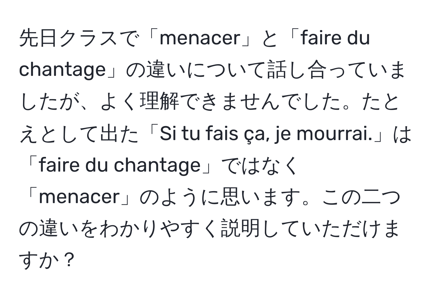 先日クラスで「menacer」と「faire du chantage」の違いについて話し合っていましたが、よく理解できませんでした。たとえとして出た「Si tu fais ça, je mourrai.」は「faire du chantage」ではなく「menacer」のように思います。この二つの違いをわかりやすく説明していただけますか？