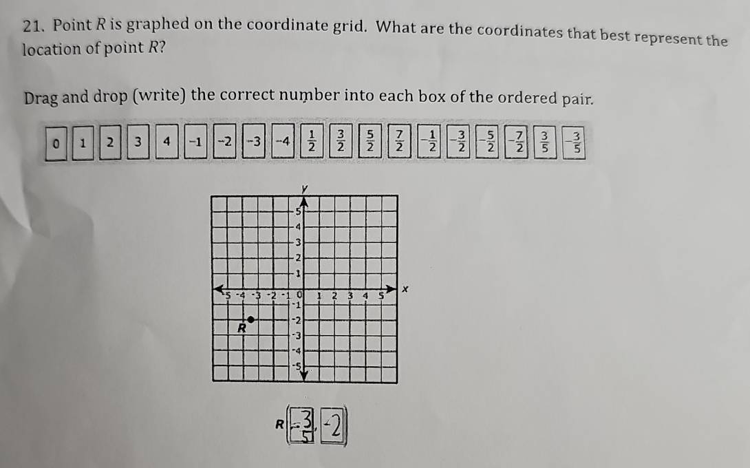 Point R is graphed on the coordinate grid. What are the coordinates that best represent the 
location of point R? 
Drag and drop (write) the correct number into each box of the ordered pair.
0 1 2 3 4 -1 -2 -3 -4  1/2   3/2   5/2   7/2  - 1/2  - 3/2  - 5/2  - 7/2   3/5  - 3/5 
(-2 R