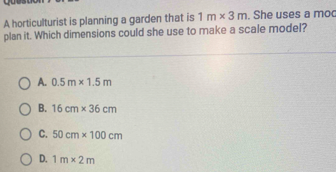 A horticulturist is planning a garden that is 1m* 3m. She uses a moo
plan it. Which dimensions could she use to make a scale model?
A. 0.5m* 1.5m
B. 16cm* 36cm
C. 50cm* 100cm
D. 1m* 2m