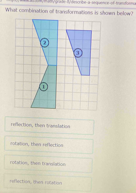 .//www.ii.com/math/grade-8/describe-a-sequence-of-transforma
What combination of transformations is shown below?
reflection, then translation
rotation, then reflection
rotation, then translation
reflection, then rotation