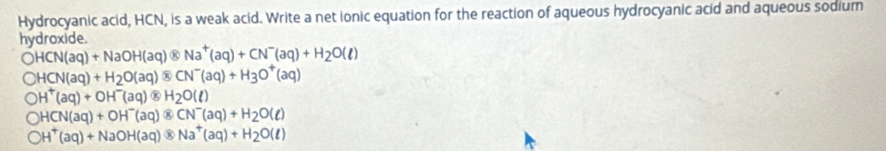 Hydrocyanic acid, HCN, is a weak acid. Write a net ionic equation for the reaction of aqueous hydrocyanic acid and aqueous sodium
hydroxide.
OHCN(aq)+NaOH(aq) Na^+(aq)+CN^-(aq)+H_2O(l)
bigcirc HCN(aq)+H_2O(aq) CN^-(aq)+H_3O^+(aq)
OH^+(aq)+OH^-(aq) BH_2O(l)
bigcirc HCN(aq)+OH^-(aq) ⑧ CN^-(aq)+H_2O(ell )
bigcirc H^+(aq)+NaOH(aq) Na^+(aq)+H_2O(ell )