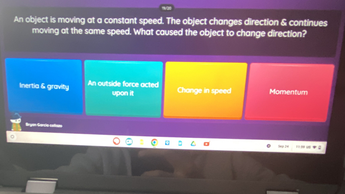 An object is moving at a constant speed. The object changes direction & continues
moving at the same speed. What caused the object to change direction?
Inertia & gravity An outside force acted Momentum
upon it Change in speed
Bryan García collazo
。
Sep 24 11:59 US