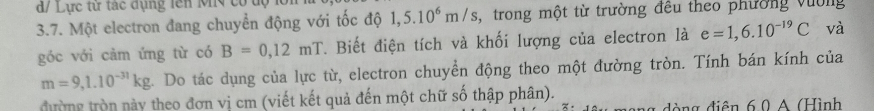 d/ Lực từ tác dụng lên M cótộ 
3.7. Một electron đang chuyển động với tốc độ 1,5.10^6m/s trong một từ trường đêu theo phường vường 
góc với cảm ứng từ có B=0,12mT. Biết điện tích và khối lượng của electron là e=1,6.10^(-19)C và
m=9,1.10^(-31)kg. Do tác dụng của lực từ, electron chuyển động theo một đường tròn. Tính bán kính của 
tường tròn này theo đơn vị cm (viết kết quả đến một chữ số thập phân). 
đòng điện 6.0 A (Hình