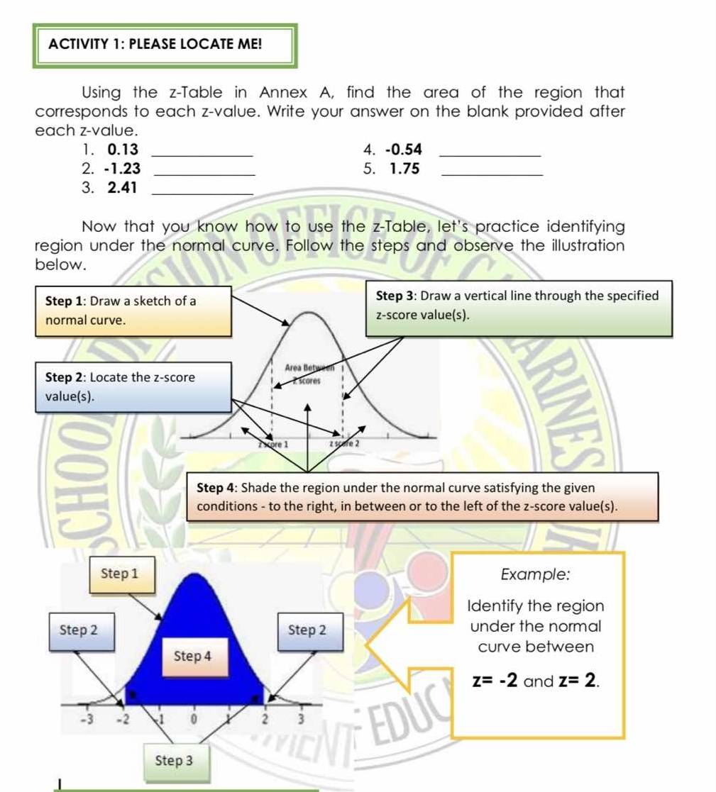 ACTIVITY 1: PLEASE LOCATE ME!
Using the z-Table in Annex A, find the area of the region that
corresponds to each z-value. Write your answer on the blank provided after
each z-value.
1. 0.13 _4. -0.54_
2. -1.23 _5. 1.75_
3. 2.41_
Now that you know how to use the z-Table, let's practice identifying
region under the normal curve. Follow the steps and observe the illustration