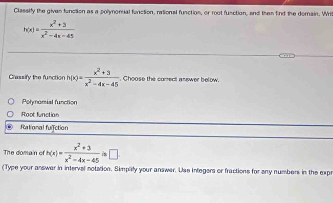 Classify the given function as a polynomial function, rational function, or root function, and then find the domain. Writ
h(x)= (x^2+3)/x^2-4x-45 
Classify the function h(x)= (x^2+3)/x^2-4x-45 . Choose the correct answer below.
Polynomial function
Root function
Rational fuifction
The domain of h(x)= (x^2+3)/x^2-4x-45  is □ . 
(Type your answer in interval notation. Simplify your answer. Use integers or fractions for any numbers in the expr