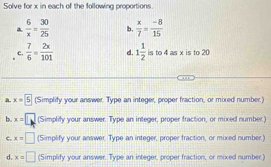 Solve for x in each of the following proportions. 
a.  6/x = 30/25   x/7 = (-8)/15 
b. 
d. 
C.  7/6 = 2x/101  1 1/2  is to 4 as x is to 20
a. x=5 (Simplify your answer. Type an integer, proper fraction, or mixed number.) 
b. x= (Simplify your answer. Type an integer, proper fraction, or mixed number.) 
C. x=□ (Simplify your answer. Type an integer, proper fraction, or mixed number.) 
d. x=□ (Simplify your answer. Type an integer, proper fraction, or mixed number.)