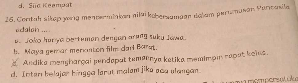 d. Sila Keempat
16. Contoh sikap yang mencerminkan nilai kebersamaan dalam perumusan Pancasila
adalah ....
a. Joko hanya berteman dengan orang suku Jawa.
b. Maya gemar menonton film dari Barat.
c. Andika menghargai pendapat temannya ketika memimpin rapat kelas.
d. Intan belajar hingga larut malam jika ada ulangan.
av a mempersatuka